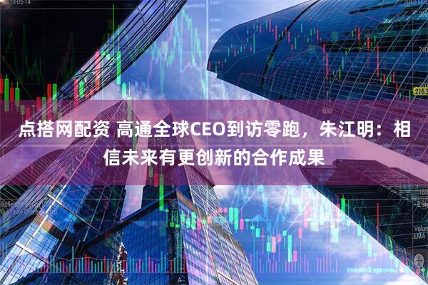 点搭网配资 高通全球CEO到访零跑，朱江明：相信未来有更创新的合作成果