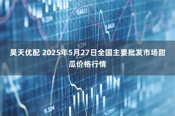 昊天优配 2025年5月27日全国主要批发市场甜瓜价格行情