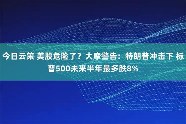 今日云策 美股危险了？大摩警告：特朗普冲击下 标普500未来半年最多跌8%