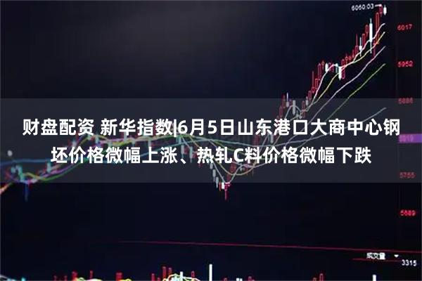 财盘配资 新华指数|6月5日山东港口大商中心钢坯价格微幅上涨、热轧C料价格微幅下跌