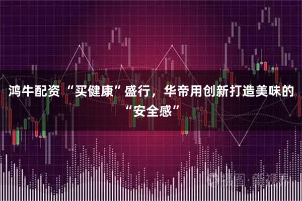 鸿牛配资 “买健康”盛行，华帝用创新打造美味的“安全感”
