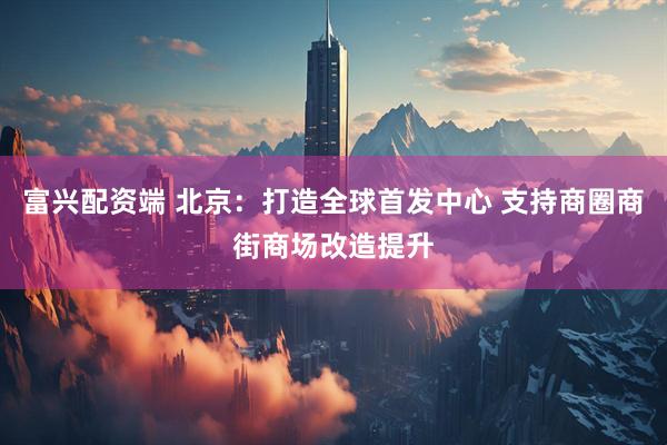 富兴配资端 北京：打造全球首发中心 支持商圈商街商场改造提升