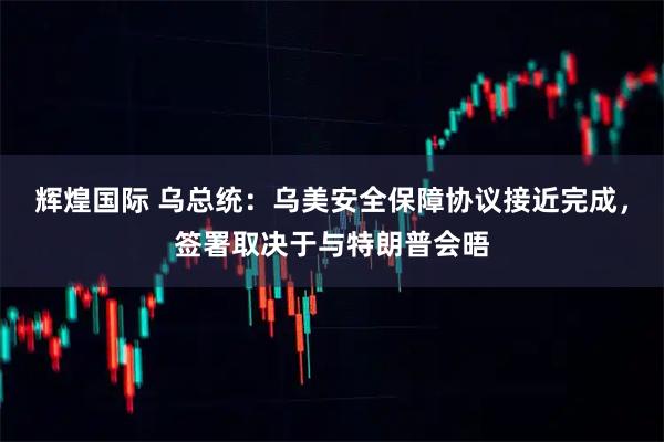 辉煌国际 乌总统：乌美安全保障协议接近完成，签署取决于与特朗普会晤