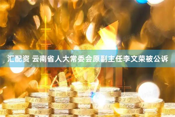 汇配资 云南省人大常委会原副主任李文荣被公诉