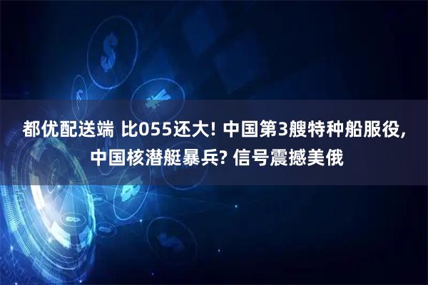 都优配送端 比055还大! 中国第3艘特种船服役, 中国核潜艇暴兵? 信号震撼美俄