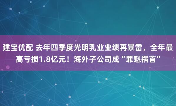 建宝优配 去年四季度光明乳业业绩再暴雷，全年最高亏损1.8亿元！海外子公司成“罪魁祸首”