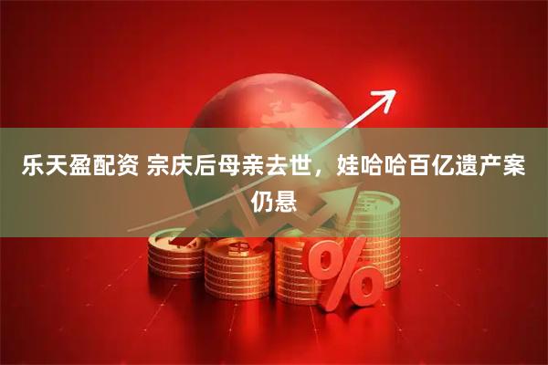 乐天盈配资 宗庆后母亲去世，娃哈哈百亿遗产案仍悬