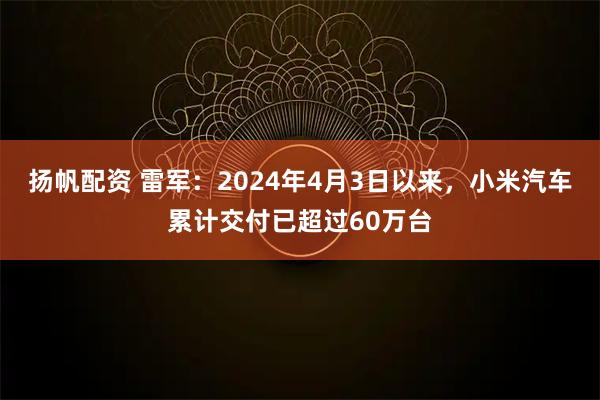 扬帆配资 雷军：2024年4月3日以来，小米汽车累计交付已超过60万台