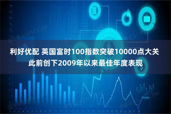 利好优配 英国富时100指数突破10000点大关 此前创下2009年以来最佳年度表现