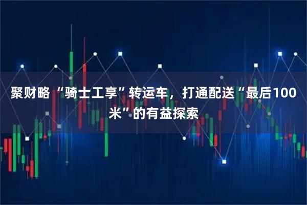 聚财略 “骑士工享”转运车，打通配送“最后100米”的有益探索