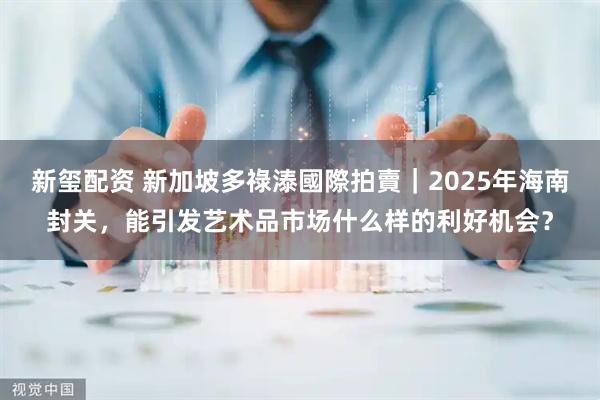 新玺配资 新加坡多祿溙國際拍賣｜2025年海南封关，能引发艺术品市场什么样的利好机会？