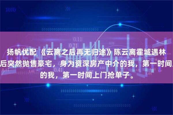 扬帆优配 《云离之后再无归途》陈云离霍城遇林曼曼 顶流影后突然抛售豪宅，身为资深房产中介的我，第一时间上门抢单子。