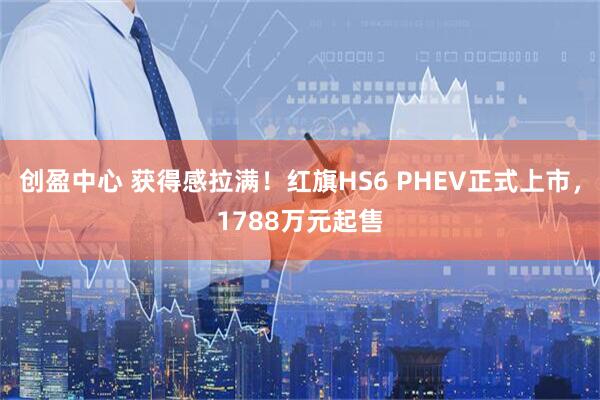 创盈中心 获得感拉满！红旗HS6 PHEV正式上市，1788万元起售
