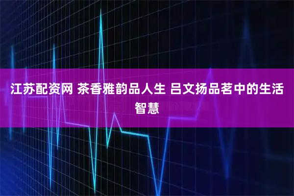 江苏配资网 茶香雅韵品人生 吕文扬品茗中的生活智慧