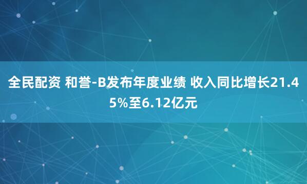 全民配资 和誉-B发布年度业绩 收入同比增长21.45%至6.12亿元