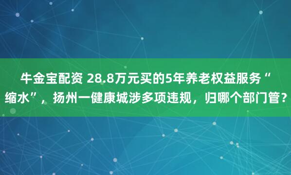 牛金宝配资 28.8万元买的5年养老权益服务“缩水”，扬州一健康城涉多项违规，归哪个部门管？