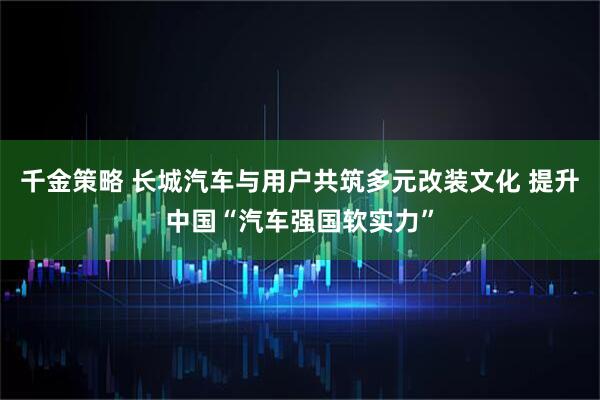 千金策略 长城汽车与用户共筑多元改装文化 提升中国“汽车强国软实力”