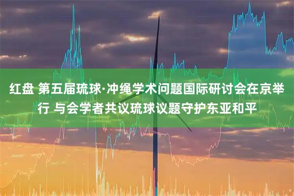 红盘 第五届琉球·冲绳学术问题国际研讨会在京举行 与会学者共议琉球议题守护东亚和平
