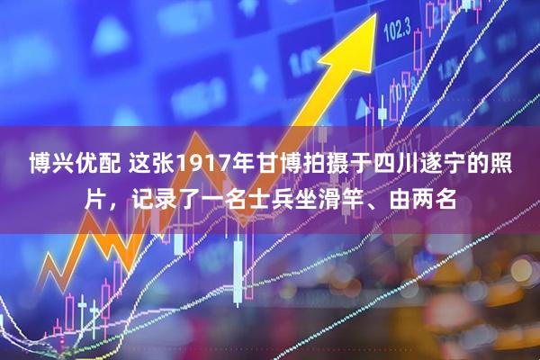博兴优配 这张1917年甘博拍摄于四川遂宁的照片，记录了一名士兵坐滑竿、由两名