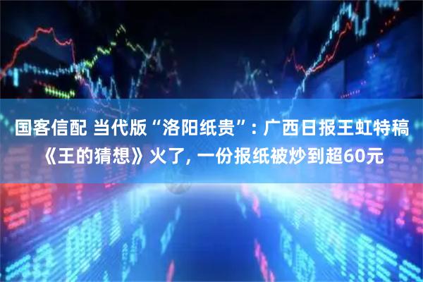 国客信配 当代版“洛阳纸贵”: 广西日报王虹特稿《王的猜想》火了, 一份报纸被炒到超60元