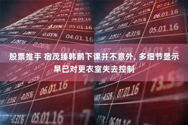 股票推手 宿茂臻韩鹏下课并不意外, 多细节显示早已对更衣室失去控制